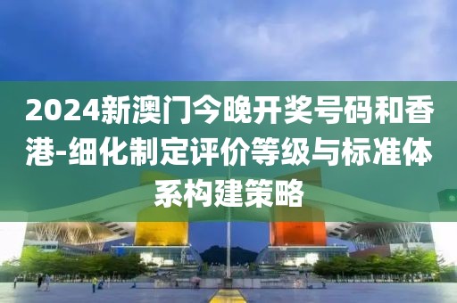2024新澳門今晚開獎號碼和香港-細(xì)化制定評價(jià)等級與標(biāo)準(zhǔn)體系構(gòu)建策略