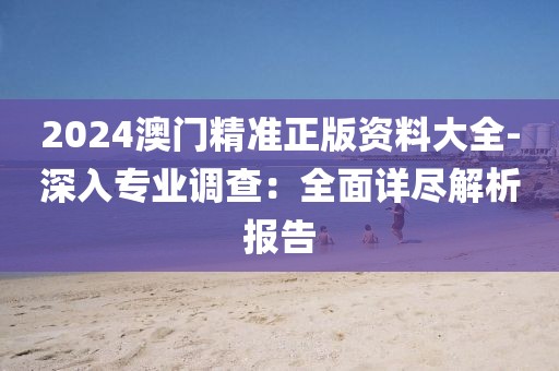 2024澳門精準正版資料大全-深入專業(yè)調(diào)查：全面詳盡解析報告