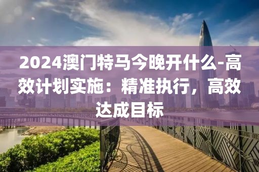 2024澳門特馬今晚開(kāi)什么-高效計(jì)劃實(shí)施：精準(zhǔn)執(zhí)行，高效達(dá)成目標(biāo)