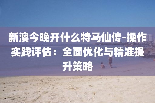新澳今晚開什么特馬仙傳-操作實踐評估：全面優(yōu)化與精準提升策略