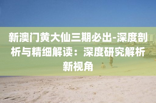 新澳門黃大仙三期必出-深度剖析與精細解讀：深度研究解析新視角