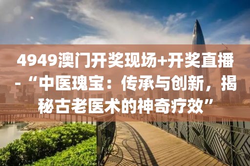 4949澳門開獎(jiǎng)現(xiàn)場+開獎(jiǎng)直播-“中醫(yī)瑰寶：傳承與創(chuàng)新，揭秘古老醫(yī)術(shù)的神奇療效”