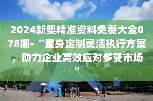 2024新奧精準(zhǔn)資料免費(fèi)大全078期-“量身定制靈活執(zhí)行方案，助力企業(yè)高效應(yīng)對多變市場”