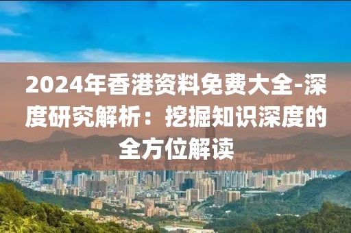 2024年香港資料免費(fèi)大全-深度研究解析：挖掘知識(shí)深度的全方位解讀