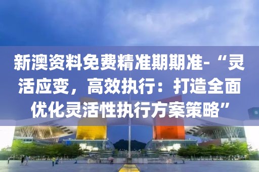 新澳資料免費(fèi)精準(zhǔn)期期準(zhǔn)-“靈活應(yīng)變,高效執(zhí)行:打造全面優(yōu)化靈活性執(zhí)行方案策略”