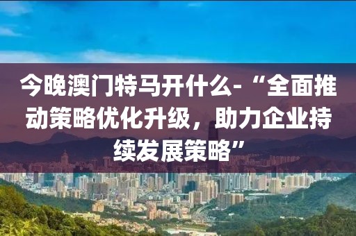今晚澳門特馬開什么-“全面推動(dòng)策略優(yōu)化升級(jí)，助力企業(yè)持續(xù)發(fā)展策略”
