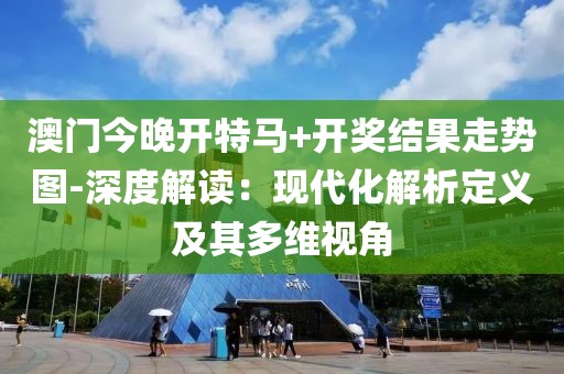 澳門今晚開特馬+開獎(jiǎng)結(jié)果走勢圖-深度解讀：現(xiàn)代化解析定義及其多維視角