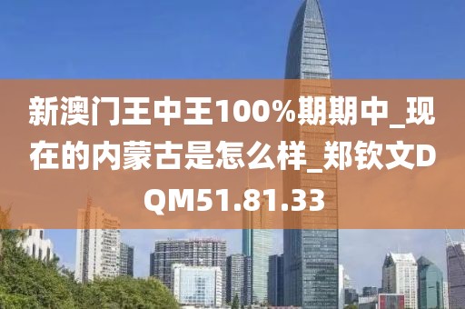 新澳門王中王100%期期中_現(xiàn)在的內(nèi)蒙古是怎么樣_鄭欽文DQM51.81.33