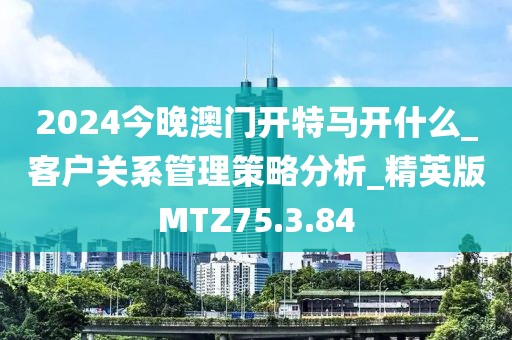 2024今晚澳門開特馬開什么_客戶關(guān)系管理策略分析_精英版MTZ75.3.84