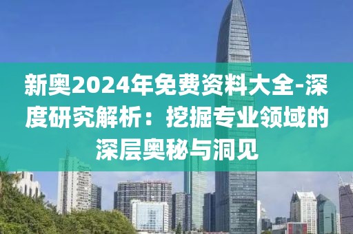 新奧2024年免費資料大全-深度研究解析：挖掘?qū)I(yè)領(lǐng)域的深層奧秘與洞見