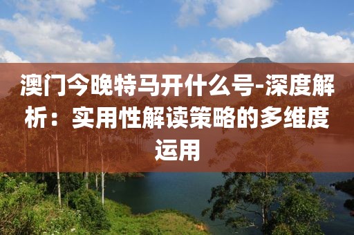 澳門今晚特馬開什么號-深度解析：實用性解讀策略的多維度運用