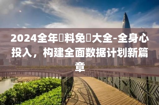 2024全年資料免費大全-全身心投入，構(gòu)建全面數(shù)據(jù)計劃新篇章