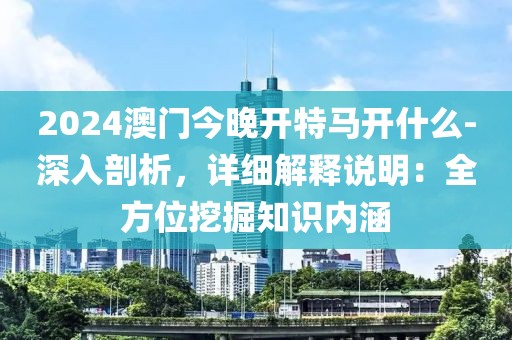 2024澳門今晚開特馬開什么-深入剖析，詳細解釋說明：全方位挖掘知識內(nèi)涵