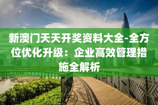 新澳門天天開獎資料大全-全方位優(yōu)化升級：企業(yè)高效管理措施全解析