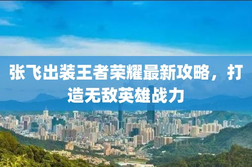 張飛出裝王者榮耀最新攻略，打造無敵英雄戰(zhàn)力