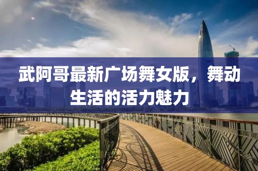 武阿哥最新廣場舞女版，舞動(dòng)生活的活力魅力