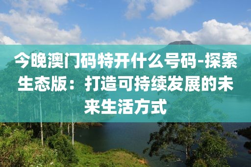今晚澳門碼特開什么號碼-探索生態(tài)版：打造可持續(xù)發(fā)展的未來生活方式