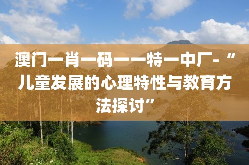 澳門一肖一碼一一特一中廠-“兒童發(fā)展的心理特性與教育方法探討”