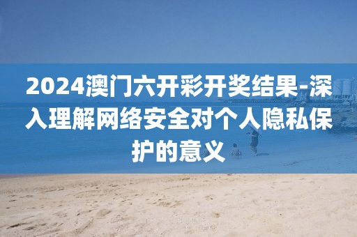 2024澳門六開彩開獎(jiǎng)結(jié)果-深入理解網(wǎng)絡(luò)安全對個(gè)人隱私保護(hù)的意義