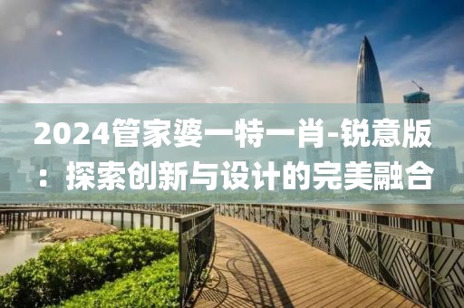 2024管家婆一特一肖-銳意版：探索創(chuàng)新與設(shè)計(jì)的完美融合