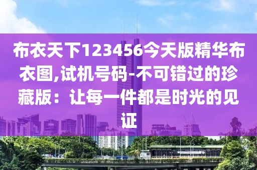 布衣天下123456今天版精華布衣圖,試機號碼-不可錯過的珍藏版:讓每一件都是時光的見證