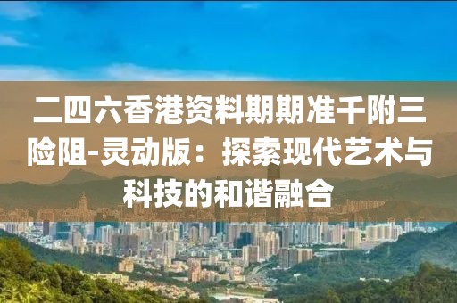 二四六香港資料期期準(zhǔn)千附三險(xiǎn)阻-靈動(dòng)版：探索現(xiàn)代藝術(shù)與科技的和諧融合
