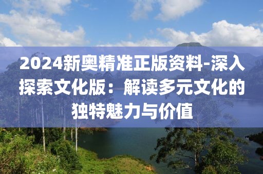 2024新奧精準(zhǔn)正版資料-深入探索文化版：解讀多元文化的獨(dú)特魅力與價(jià)值