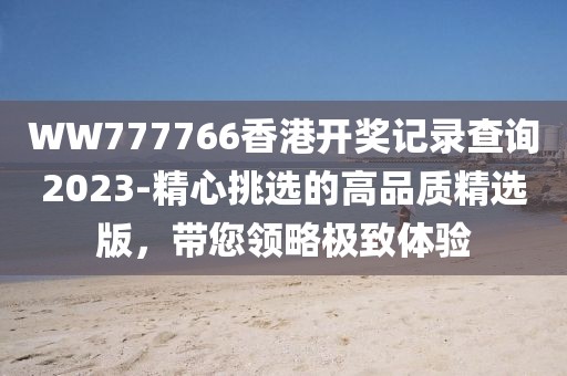 WW777766香港開(kāi)獎(jiǎng)記錄查詢2023-精心挑選的高品質(zhì)精選版，帶您領(lǐng)略極致體驗(yàn)
