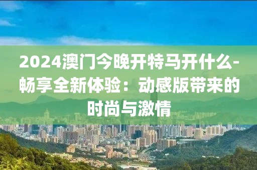 2024澳門今晚開特馬開什么-暢享全新體驗：動感版帶來的時尚與激情