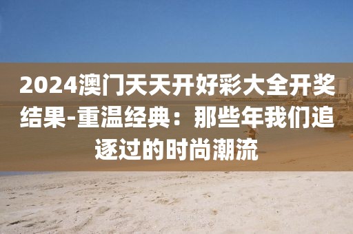 2024澳門(mén)天天開(kāi)好彩大全開(kāi)獎(jiǎng)結(jié)果-重溫經(jīng)典：那些年我們追逐過(guò)的時(shí)尚潮流