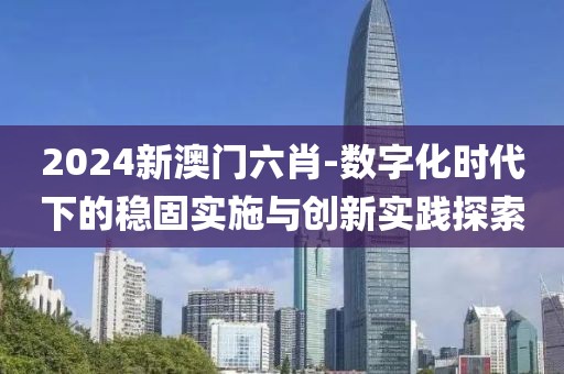 2024新澳門六肖-數(shù)字化時代下的穩(wěn)固實(shí)施與創(chuàng)新實(shí)踐探索