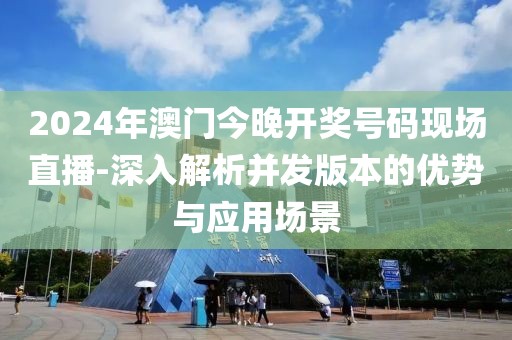 2024年澳門今晚開獎號碼現(xiàn)場直播-深入解析并發(fā)版本的優(yōu)勢與應用場景