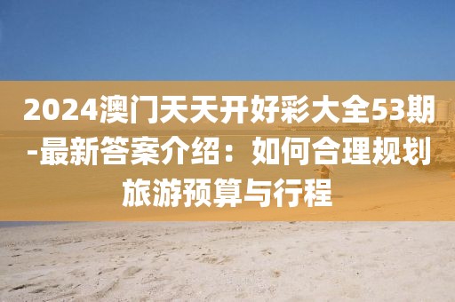 2024澳門(mén)天天開(kāi)好彩大全53期-最新答案介紹：如何合理規(guī)劃旅游預(yù)算與行程