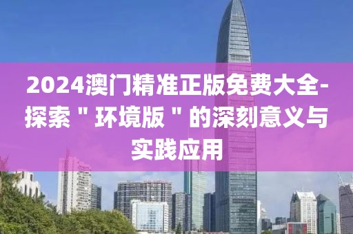 2024澳門精準(zhǔn)正版免費大全-探索＂環(huán)境版＂的深刻意義與實踐應(yīng)用