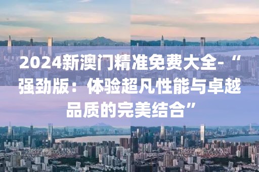 2024新澳門(mén)精準(zhǔn)免費(fèi)大全-“強(qiáng)勁版：體驗(yàn)超凡性能與卓越品質(zhì)的完美結(jié)合”