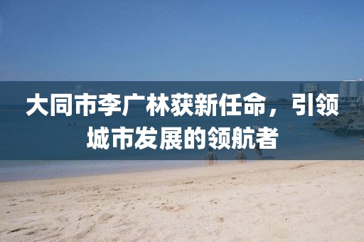 大同市李廣林獲新任命，引領(lǐng)城市發(fā)展的領(lǐng)航者