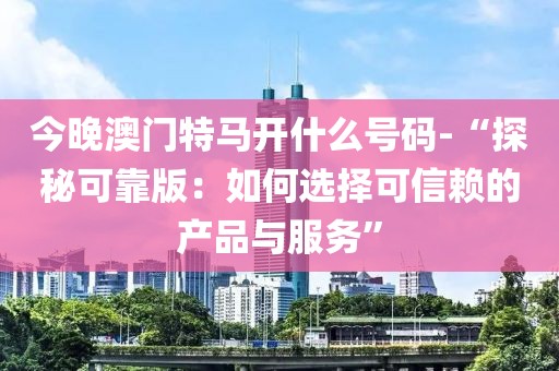 今晚澳門特馬開什么號碼-“探秘可靠版：如何選擇可信賴的產(chǎn)品與服務(wù)”