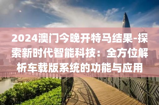 2024澳門今晚開特馬結果-探索新時代智能科技：全方位解析車載版系統(tǒng)的功能與應用