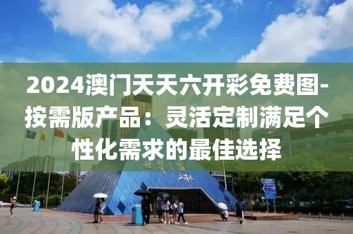 2024澳門天天六開彩免費圖-按需版產(chǎn)品：靈活定制滿足個性化需求的最佳選擇