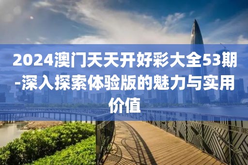 2024澳門天天開好彩大全53期-深入探索體驗(yàn)版的魅力與實(shí)用價(jià)值