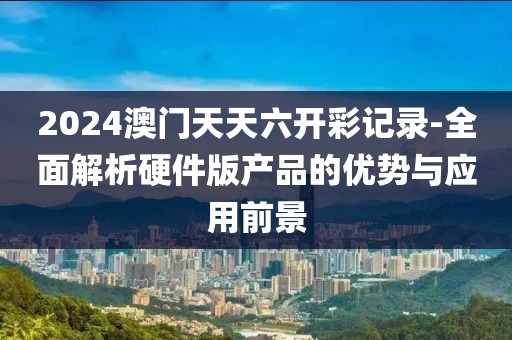 2024澳門天天六開彩記錄-全面解析硬件版產(chǎn)品的優(yōu)勢與應(yīng)用前景