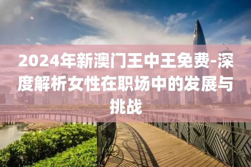 2024年新澳門王中王免費-深度解析女性在職場中的發(fā)展與挑戰(zhàn)