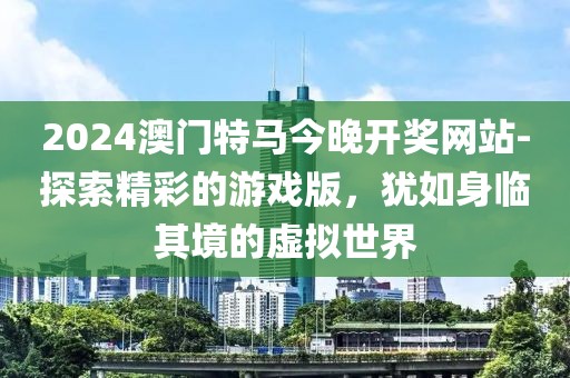 2024澳門特馬今晚開獎網(wǎng)站-探索精彩的游戲版，猶如身臨其境的虛擬世界