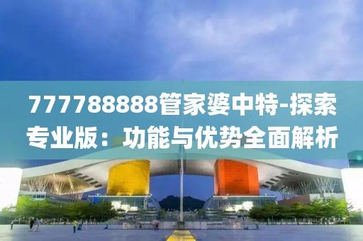 777788888管家婆中特-探索專業(yè)版：功能與優(yōu)勢全面解析