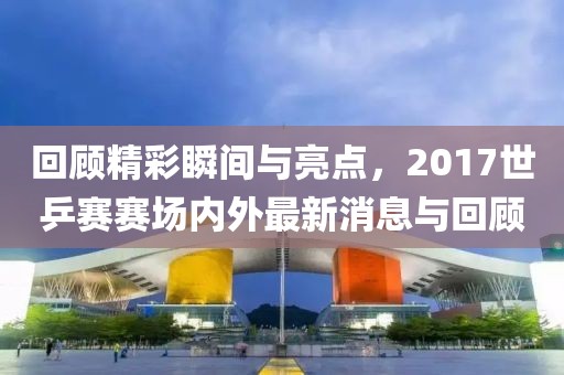回顧精彩瞬間與亮點(diǎn)，2017世乒賽賽場(chǎng)內(nèi)外最新消息與回顧