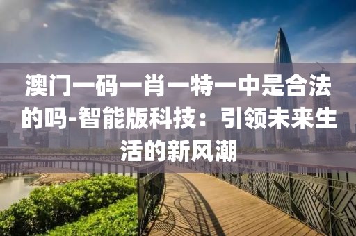 澳門一碼一肖一特一中是合法的嗎-智能版科技：引領(lǐng)未來生活的新風(fēng)潮
