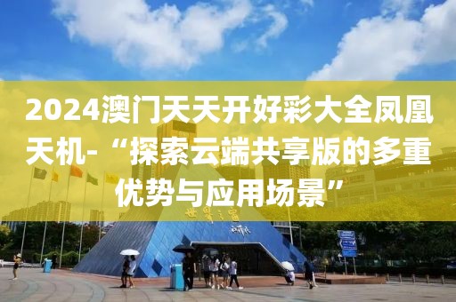 2024澳門天天開好彩大全鳳凰天機-“探索云端共享版的多重優(yōu)勢與應用場景”