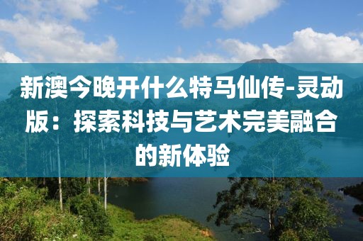 新澳今晚開什么特馬仙傳-靈動(dòng)版：探索科技與藝術(shù)完美融合的新體驗(yàn)