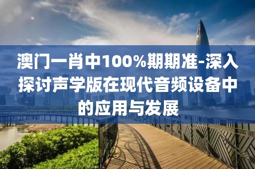 澳門一肖中100%期期準(zhǔn)-深入探討聲學(xué)版在現(xiàn)代音頻設(shè)備中的應(yīng)用與發(fā)展