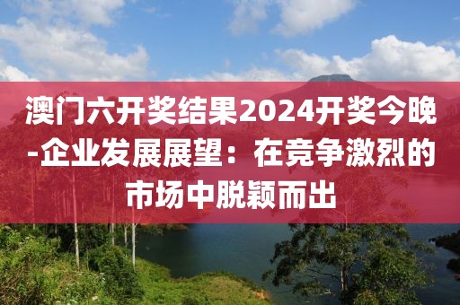 澳門六開獎結(jié)果2024開獎今晚-企業(yè)發(fā)展展望：在競爭激烈的市場中脫穎而出
